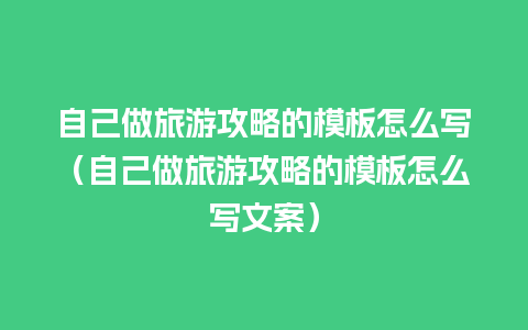 自己做旅游攻略的模板怎么写（自己做旅游攻略的模板怎么写文案）