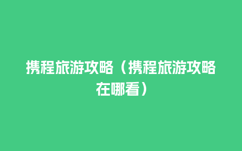 携程旅游攻略（携程旅游攻略在哪看）