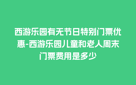 西游乐园有无节日特别门票优惠-西游乐园儿童和老人周末门票费用是多少