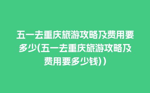 五一去重庆旅游攻略及费用要多少(五一去重庆旅游攻略及费用要多少钱)）