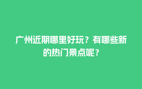 广州近期哪里好玩？有哪些新的热门景点呢？