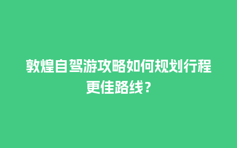 敦煌自驾游攻略如何规划行程更佳路线？