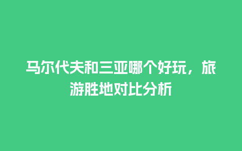 马尔代夫和三亚哪个好玩，旅游胜地对比分析