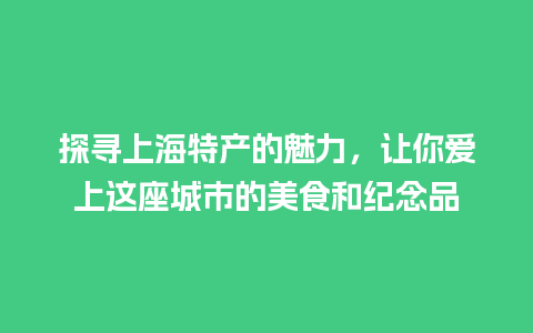 探寻上海特产的魅力，让你爱上这座城市的美食和纪念品