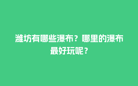 潍坊有哪些瀑布？哪里的瀑布最好玩呢？