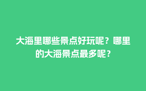 大海里哪些景点好玩呢？哪里的大海景点最多呢？