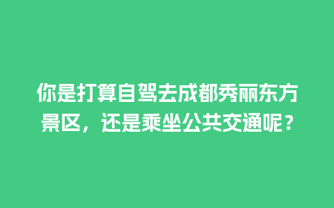 你是打算自驾去成都秀丽东方景区，还是乘坐公共交通呢？