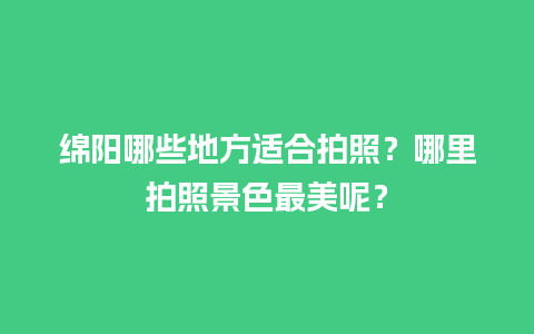 绵阳哪些地方适合拍照？哪里拍照景色最美呢？