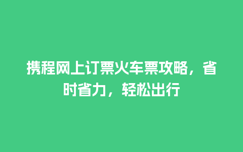 携程网上订票火车票攻略，省时省力，轻松出行