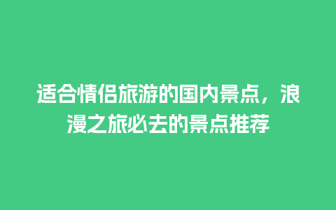 适合情侣旅游的国内景点，浪漫之旅必去的景点推荐