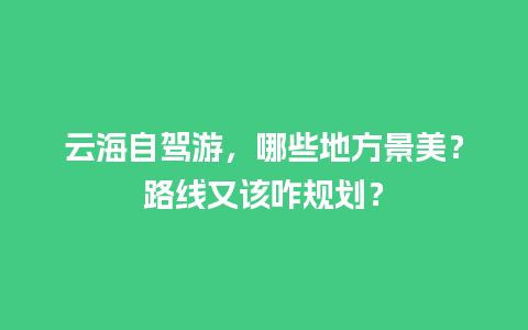 云海自驾游，哪些地方景美？路线又该咋规划？