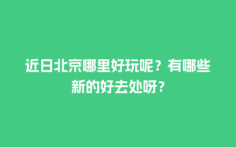 近日北京哪里好玩呢？有哪些新的好去处呀？