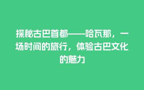 探秘古巴首都——哈瓦那，一场时间的旅行，体验古巴文化的魅力