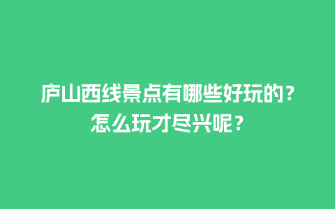 庐山西线景点有哪些好玩的？怎么玩才尽兴呢？