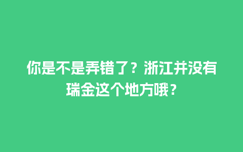 你是不是弄错了？浙江并没有瑞金这个地方哦？