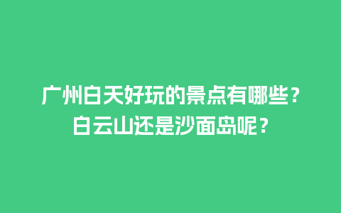 广州白天好玩的景点有哪些？白云山还是沙面岛呢？