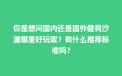 你是想问国内还是国外健身沙滩哪里好玩呢？有什么推荐标准吗？