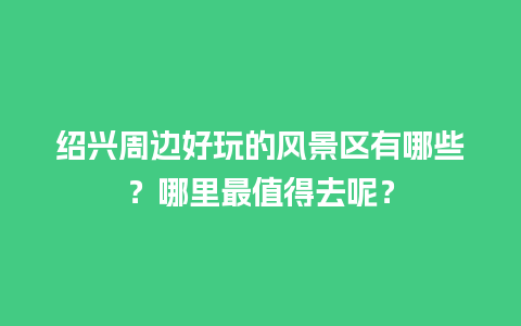 绍兴周边好玩的风景区有哪些？哪里最值得去呢？