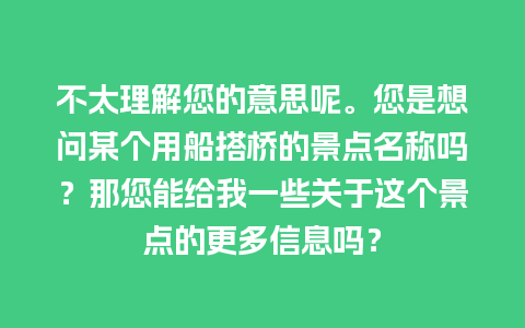 不太理解您的意思呢。您是想问某个用船搭桥的景点名称吗？那您能给我一些关于这个景点的更多信息吗？