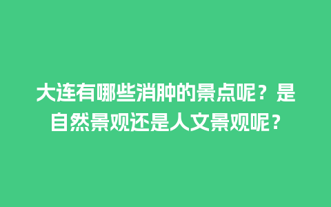 大连有哪些消肿的景点呢？是自然景观还是人文景观呢？