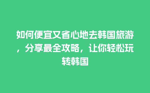 如何便宜又省心地去韩国旅游，分享最全攻略，让你轻松玩转韩国