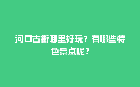 河口古街哪里好玩？有哪些特色景点呢？