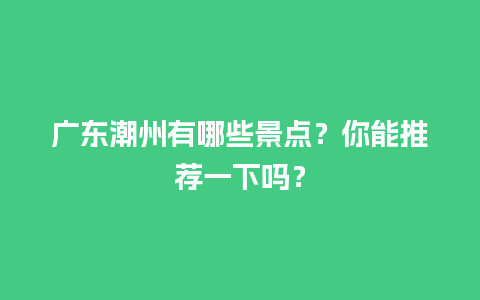 广东潮州有哪些景点？你能推荐一下吗？