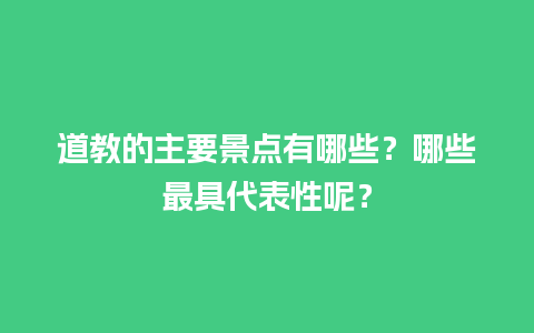 道教的主要景点有哪些？哪些最具代表性呢？