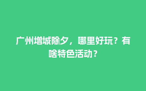 广州增城除夕，哪里好玩？有啥特色活动？