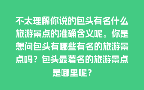 不太理解你说的包头有名什么旅游景点的准确含义呢。你是想问包头有哪些有名的旅游景点吗？包头最著名的旅游景点是哪里呢？