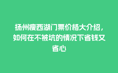 扬州瘦西湖门票价格大介绍，如何在不被坑的情况下省钱又省心