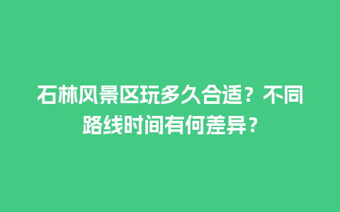 石林风景区玩多久合适？不同路线时间有何差异？