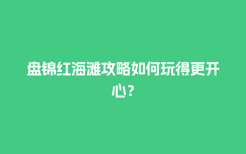 盘锦红海滩攻略如何玩得更开心？