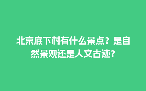 北京底下村有什么景点？是自然景观还是人文古迹？