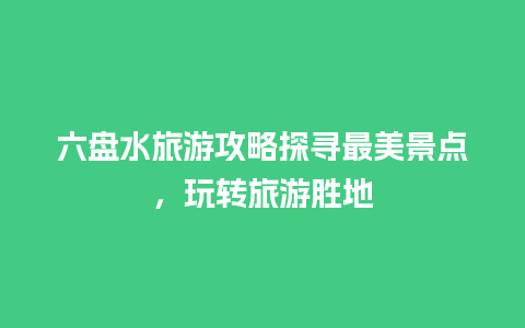 六盘水旅游攻略探寻最美景点，玩转旅游胜地