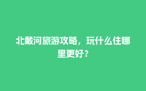 北戴河旅游攻略，玩什么住哪里更好？