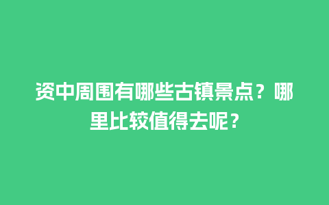 资中周围有哪些古镇景点？哪里比较值得去呢？