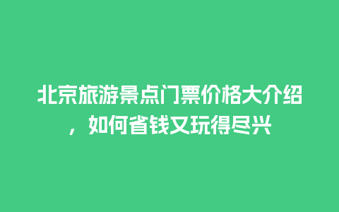 北京旅游景点门票价格大介绍，如何省钱又玩得尽兴