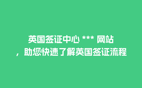 英国签证中心 *** 网站，助您快速了解英国签证流程