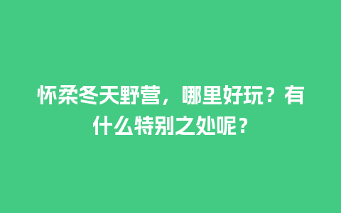 怀柔冬天野营，哪里好玩？有什么特别之处呢？