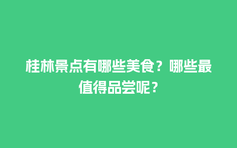 桂林景点有哪些美食？哪些最值得品尝呢？