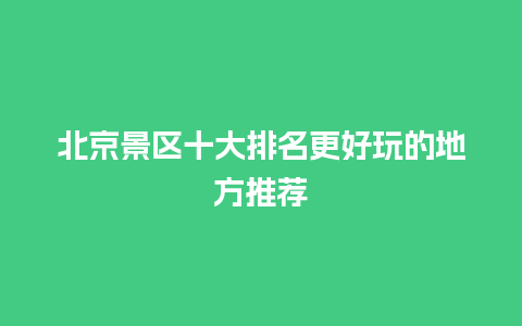 北京景区十大排名更好玩的地方推荐