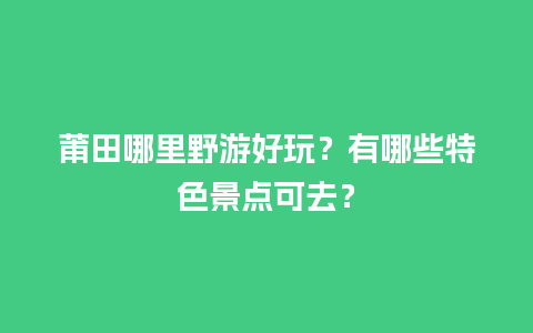 莆田哪里野游好玩？有哪些特色景点可去？