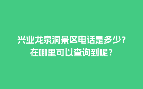 兴业龙泉洞景区电话是多少？在哪里可以查询到呢？