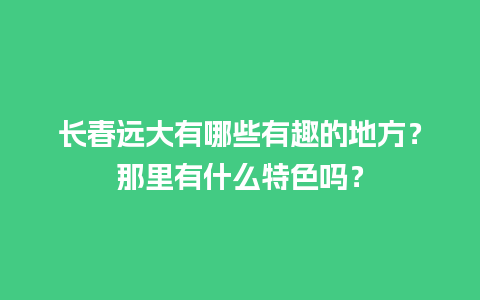 长春远大有哪些有趣的地方？那里有什么特色吗？