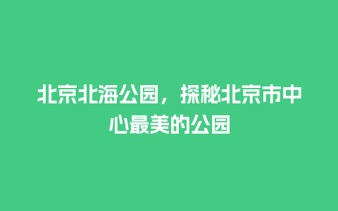 北京北海公园，探秘北京市中心最美的公园