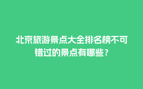 北京旅游景点大全排名榜不可错过的景点有哪些？