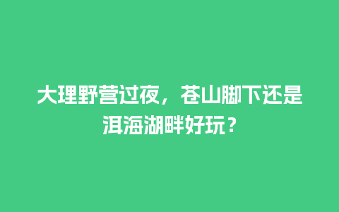 大理野营过夜，苍山脚下还是洱海湖畔好玩？