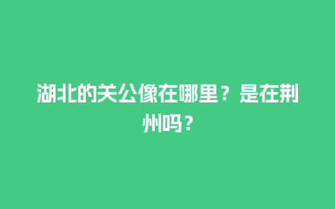 湖北的关公像在哪里？是在荆州吗？