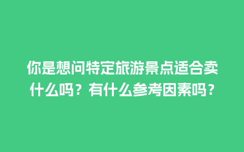 你是想问特定旅游景点适合卖什么吗？有什么参考因素吗？